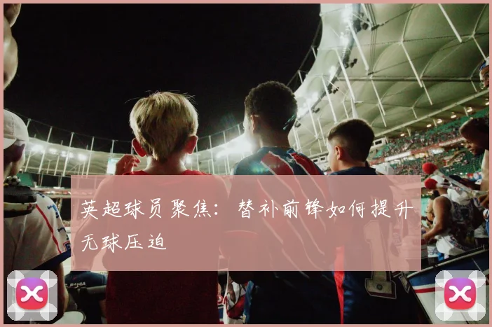 英超球员聚焦：替补前锋如何提升无球压迫