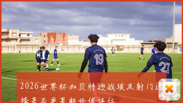 2026世界杯加贝特迎战埃及射门选择是否更果断价值评估