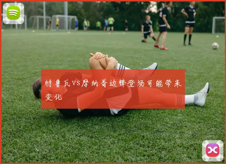 特鲁瓦vs摩纳哥边锋登场可能带来变化