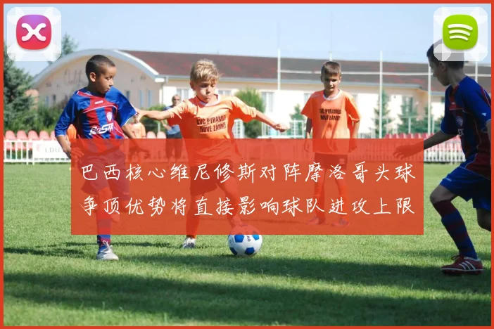 巴西核心维尼修斯对阵摩洛哥头球争顶优势将直接影响球队进攻上限