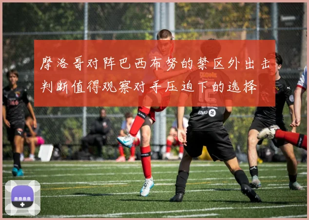 摩洛哥对阵巴西布努的禁区外出击判断值得观察对手压迫下的选择