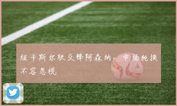 纽卡斯尔联交锋阿森纳，中场轮换不容忽视