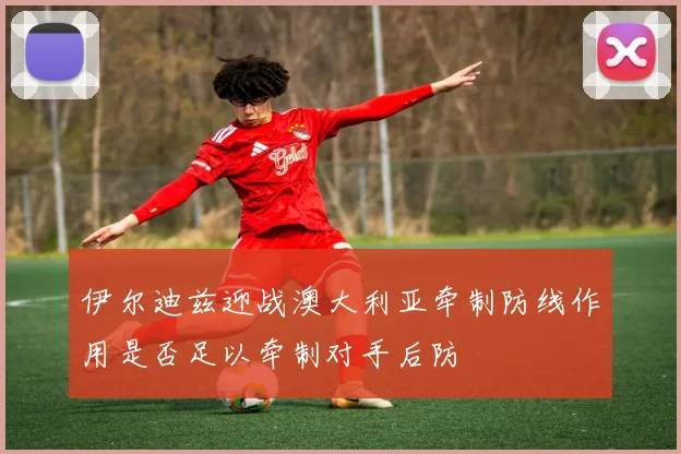 伊尔迪兹迎战澳大利亚牵制防线作用是否足以牵制对手后防