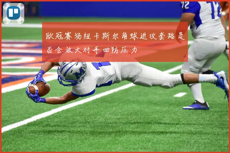 欧冠赛场纽卡斯尔角球进攻套路是否会放大对手回防压力