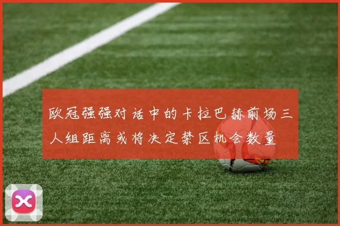 欧冠强强对话中的卡拉巴赫前场三人组距离或将决定禁区机会数量