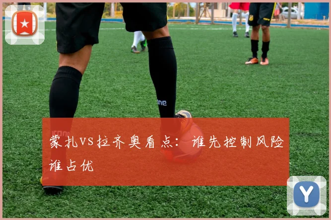 蒙扎vs拉齐奥看点：谁先控制风险谁占优