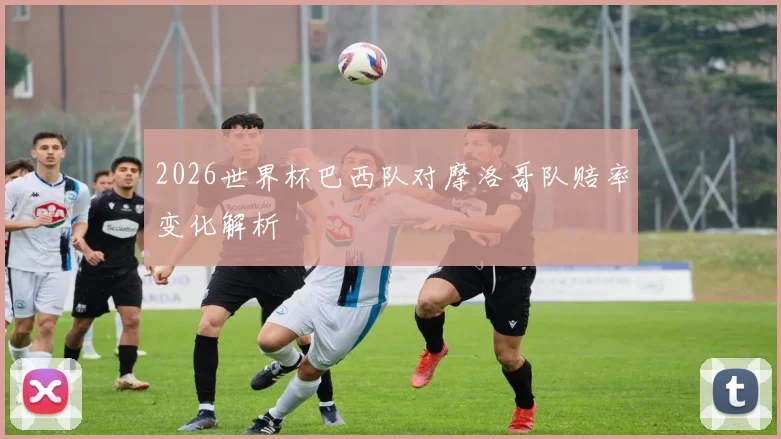 2026世界杯巴西队对摩洛哥队赔率变化解析