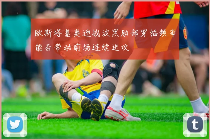 欧斯塔基奥迎战波黑肋部穿插频率能否带动前场连续进攻