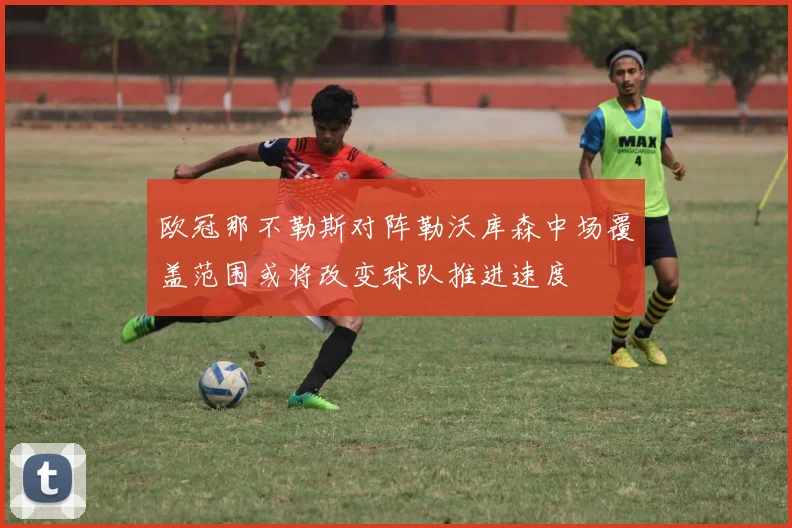 欧冠那不勒斯对阵勒沃库森中场覆盖范围或将改变球队推进速度