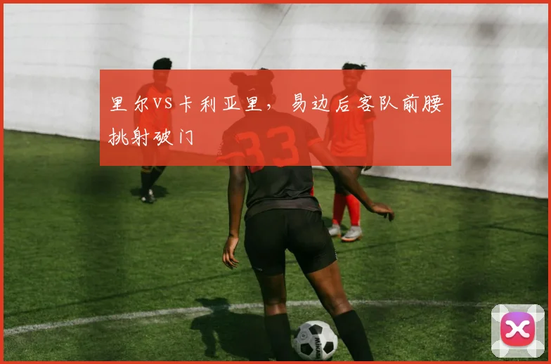里尔vs卡利亚里，易边后客队前腰挑射破门