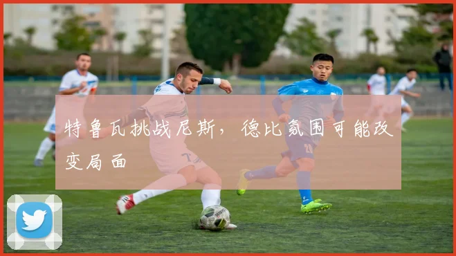 特鲁瓦挑战尼斯，德比氛围可能改变局面